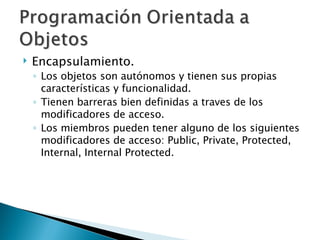 Encapsulamiento. Los objetos son autónomos y tienen sus propias características y funcionalidad. Tienen barreras bien definidas a traves de los modificadores de acceso. Los miembros pueden tener alguno de los siguientes modificadores de acceso: Public, Private, Protected, Internal, Internal Protected. 