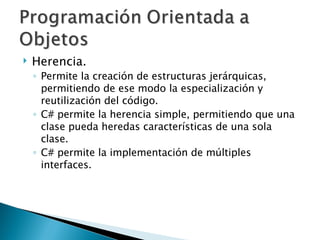Herencia. Permite la creación de estructuras jerárquicas, permitiendo de ese modo la especialización y reutilización del código. C# permite la herencia simple, permitiendo que una clase pueda heredas características de una sola clase. C# permite la implementación de múltiples interfaces. 