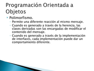 Polimorfismo. Permite una diferente reacción al mismo mensaje. Cuando es generado a través de la herencia, las clases derivadas son las encargadas de modificar el contenido del mensaje. Cuando es generado a través de la implementación de interfaces, cada implementación puede dar un comportamiento diferente. 