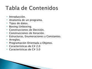 Introducción. Anatomía de un programa. Tipos de datos. Boxing/Unboxing. Construcciones de Decisión. Construcciones de Iteración. Estructuras, Enumeraciones y Constantes. Arreglos. Programación Orientada a Objetos. Características de C# 2.0 Características de C# 3.0 