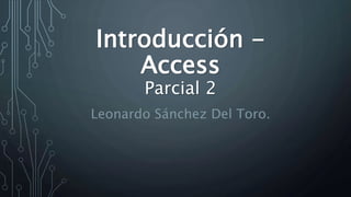 Introducción -
Access
Parcial 2
Leonardo Sánchez Del Toro.
 