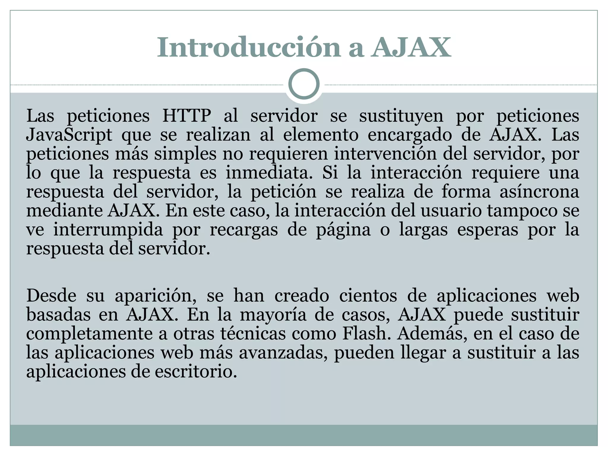 Introducción a AJAX Las peticiones HTTP al servidor se sustituyen por peticiones JavaScript que se realizan al elemento encargado de AJAX. Las peticiones más simples no requieren intervención del servidor, por lo que la respuesta es inmediata. Si la interacción requiere una respuesta del servidor, la petición se realiza de forma asíncrona mediante AJAX. En este caso, la interacción del usuario tampoco se ve interrumpida por recargas de página o largas esperas por la respuesta del servidor. Desde su aparición, se han creado cientos de aplicaciones web basadas en AJAX. En la mayoría de casos, AJAX puede sustituir completamente a otras técnicas como Flash. Además, en el caso de las aplicaciones web más avanzadas, pueden llegar a sustituir a las aplicaciones de escritorio. 