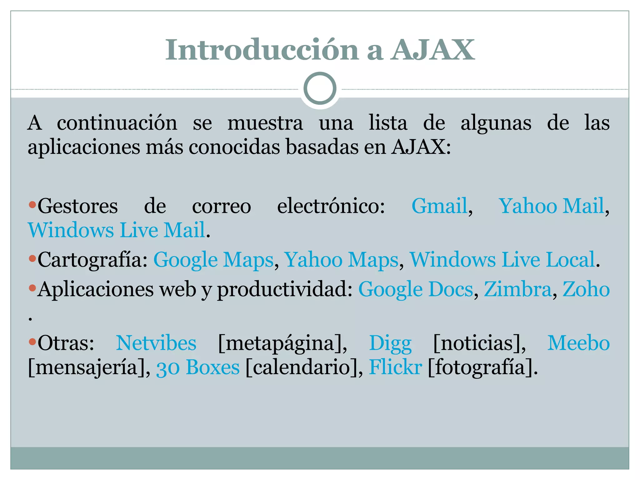 Introducción a AJAX A continuación se muestra una lista de algunas de las aplicaciones más conocidas basadas en AJAX:  Gestores de correo electrónico:  Gmail ,  Yahoo Mail ,  Windows Live Mail . Cartografía:  Google Maps ,  Yahoo Maps ,  Windows Live Local . Aplicaciones web y productividad:  Google Docs ,  Zimbra ,  Zoho . Otras:  Netvibes  [metapágina],  Digg  [noticias],  Meebo  [mensajería],  30 Boxes  [calendario],  Flickr  [fotografía]. 