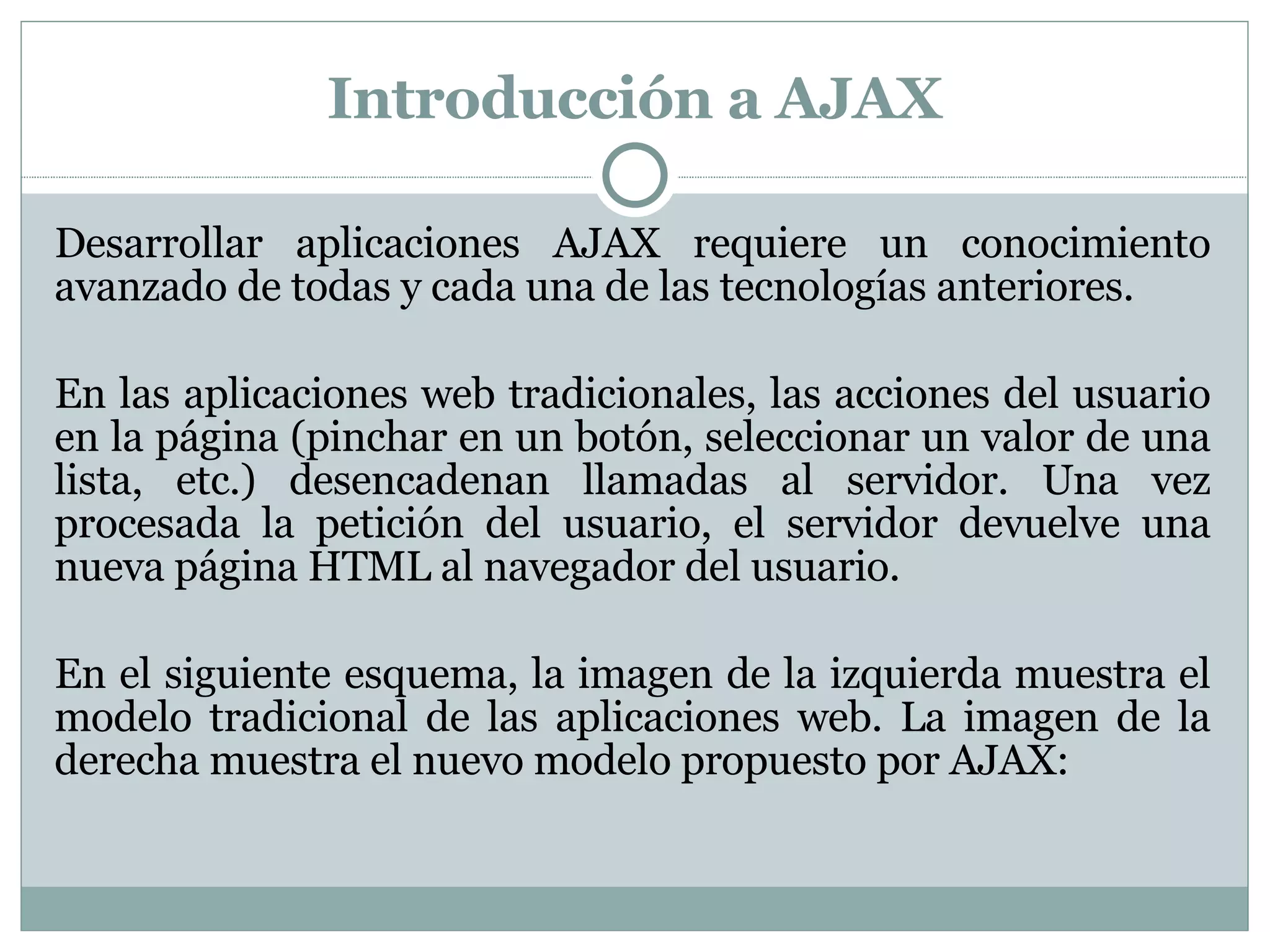 Introducción a AJAX Desarrollar aplicaciones AJAX requiere un conocimiento avanzado de todas y cada una de las tecnologías anteriores. En las aplicaciones web tradicionales, las acciones del usuario en la página (pinchar en un botón, seleccionar un valor de una lista, etc.) desencadenan llamadas al servidor. Una vez procesada la petición del usuario, el servidor devuelve una nueva página HTML al navegador del usuario. En el siguiente esquema, la imagen de la izquierda muestra el modelo tradicional de las aplicaciones web. La imagen de la derecha muestra el nuevo modelo propuesto por AJAX: 