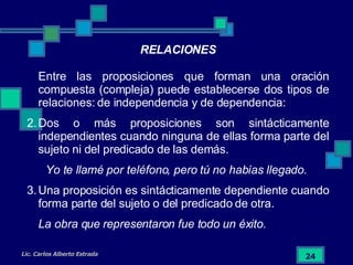 Entre las proposiciones que forman una oración compuesta (compleja) puede establecerse dos tipos de relaciones: de independencia y de dependencia: Dos o más proposiciones son sintácticamente independientes cuando ninguna de ellas forma parte del sujeto ni del predicado de las demás. Yo te llamé por teléfono, pero tú no habías llegado. Una proposición es sintácticamente dependiente cuando forma parte del sujeto o del predicado de otra. La obra que representaron fue todo un éxito. RELACIONES 
