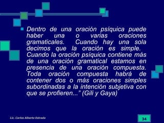 Dentro de una oración psíquica puede haber una o varias oraciones gramaticales.  Cuando hay una sola decimos que la oración es simple.  Cuando la oración psíquica contiene más de una oración gramatical estamos en presencia de una oración compuesta. Toda oración compuesta habrá de contener dos o más oraciones simples subordinadas a la intención subjetiva con que se profieren...” (Gili y Gaya) 