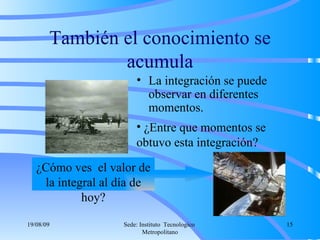 También el conocimiento se acumula La integración se puede observar en diferentes momentos. ¿Cómo ves  el valor de la integral al día de hoy? ¿Entre que momentos se obtuvo esta integración? 06/06/09 Sede: Instituto  Tecnologico  Metropolitano 