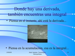 Donde hay una derivada, también encuentras una integral Piensa en el instante, ahí está la derivada... Piensa en la acumulación, esa es la integral... 06/06/09 Sede: Instituto  Tecnologico  Metropolitano 