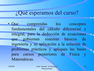 ¿Qué esperamos del curso? Que comprendas los conceptos fundamentales del cálculo diferencial e integral, para la deducción de ecuaciones que gobiernan sistemas básicos de ingeniería y su aplicación a la solución de problemas prácticos y apliques las bases para cursos posteriores de Física y Matemáticas. 06/06/09 Sede: Instituto  Tecnologico  Metropolitano 