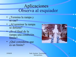 Observa al esquiador ¿Termina la rampa y se cae? ¿Al terminar la rampa se detiene? ¿Es el final de la rampa una condición límite? ¿Qué consideras que es un límite? Aplicaciones  06/06/09 Sede: Instituto  Tecnologico  Metropolitano 