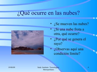 ¿Qué ocurre en las nubes? ¿Se mueven las nubes? ¿Si una nube frota a otra, qué ocurre? ¿Por qué se genera el rayo? ¿Observas aquí una condición límite? 06/06/09 Sede: Instituto  Tecnologico  Metropolitano 