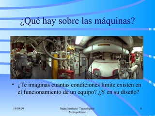 ¿Qué hay sobre las máquinas? ¿Te imaginas cuantas condiciones límite existen en el funcionamiento de un equipo? ¿Y en su diseño? 06/06/09 Sede: Instituto  Tecnologico  Metropolitano 