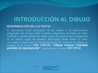 DENOMINACIÓN DE LAS VISTAS Se denominan vistas principales de un objeto, a las proyecciones ortogonales del mismo sobre 6 planos, dispuestos en forma de cubo. También se podría definir las vistas como, las proyecciones ortogonales de un objeto, según las distintas direcciones desde donde se mire.  Las reglas a seguir para la representación de las vistas de un objeto, se recogen en la norma  UNE 1-032-82, "Dibujos técnicos: Principios generales de representación" , equivalente a la norma  ISO 128-82 .    Elaborado por  JAVIER ERNESTO CASTRILLON FORERO INGENIERO ELECTROMECANICO   ESPECIALISTA EN SAC TECNOLOGO EN ELECTROMECANICA   