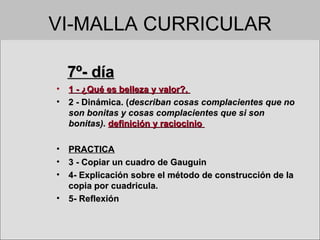 VI-MALLA CURRICULAR 7º- día 1 - ¿Qué es belleza y valor?,  2 - Dinámica. ( describan cosas complacientes que no son bonitas y cosas complacientes que si son bonitas).  definición y raciocinio  PRACTICA 3 - Copiar un cuadro de Gauguin 4- Explicación sobre el método de construcción de la copia por cuadricula. 5- Reflexión  