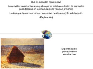 Qué es actividad constructiva La actividad constructiva es aquella que se establece dentro de los limites considerados en la dinámica de la relación armónica Limites que tienen que ver con lo acertivo, lo eficiente y lo satisfactorio. (Explicación) Experiencia del procedimiento constructivo 