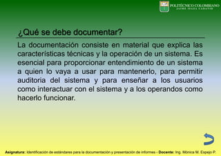 La documentación consiste en material que explica las
características técnicas y la operación de un sistema. Es
esencial para proporcionar entendimiento de un sistema
a quien lo vaya a usar para mantenerlo, para permitir
auditoria del sistema y para enseñar a los usuarios
como interactuar con el sistema y a los operandos como
hacerlo funcionar.
¿Qué se debe documentar?
 