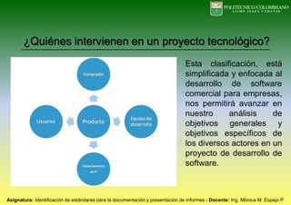 ¿Quiénes intervienen en un proyecto tecnológico?
Esta clasificación, está
simplificada y enfocada al
desarrollo de software
comercial para empresas,
nos permitirá avanzar en
nuestro análisis de
objetivos generales y
objetivos específicos de
los diversos actores en un
proyecto de desarrollo de
software.
 