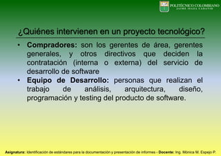 • Compradores: son los gerentes de área, gerentes
generales, y otros directivos que deciden la
contratación (interna o externa) del servicio de
desarrollo de software
• Equipo de Desarrollo: personas que realizan el
trabajo de análisis, arquitectura, diseño,
programación y testing del producto de software.
¿Quiénes intervienen en un proyecto tecnológico?
 