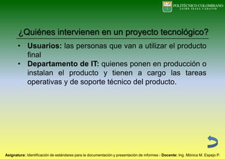 • Usuarios: las personas que van a utilizar el producto
final
• Departamento de IT: quienes ponen en producción o
instalan el producto y tienen a cargo las tareas
operativas y de soporte técnico del producto.
¿Quiénes intervienen en un proyecto tecnológico?
 