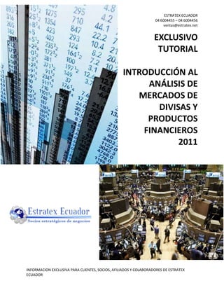 ESTRATEX ECUADOR
                                                                  04 6004455 – 04 6004456
                                                                       ventas@estratex.net


                                                                  EXCLUSIVO
                                                                   TUTORIAL

                                                  INTRODUCCIÓN AL
                                                       ANÁLISIS DE
                                                     MERCADOS DE
                                                         DIVISAS Y
                                                       PRODUCTOS
                                                      FINANCIEROS
                                                              2011




INFORMACION EXCLUSIVA PARA CLIENTES, SOCIOS, AFILIADOS Y COLABORADORES DE ESTRATEX
ECUADOR
 