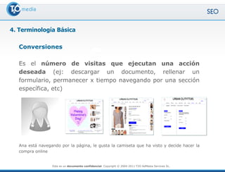 4. Terminología Básica

   Conversiones

   Es el número de visitas que ejecutan una acción
   deseada (ej: descargar un documento, rellenar un
   formulario, permanecer x tiempo navegando por una sección
   específica, etc)




   Ana está navegando por la página, le gusta la camiseta que ha visto y decide hacer la
   compra online


                  Este es un documento confidencial. Copyright © 2004-2011 T2O AdMedia Services SL.
 