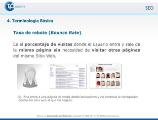 4. Terminología Básica

   Tasa de rebote (Bounce Rate)

   Es el porcentaje de visitas donde el usuario entra y sale de
   la misma página sin necesidad de visitar otras páginas
   del mismo Sitio Web.




     Ej: Ana entra a una página de moda desde buscadores y no continua la navegación
     dentro del sitio web al que ha llegado.




                 Este es un documento confidencial. Copyright © 2004-2011 T2O AdMedia Services SL.
 