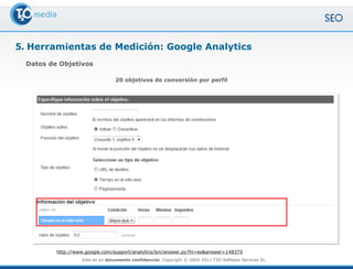 5. Herramientas de Medición: Google Analytics
 Datos de Objetivos

                                 20 objetivos de conversión por perfil




         http://www.google.com/support/analytics/bin/answer.py?hl=es&answer=148375
                   Este es un documento confidencial. Copyright © 2004-2011 T2O AdMedia Services SL.
 
