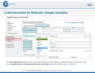 5. Herramientas de Medición: Google Analytics
 Segmentos avanzados




 Con los segmentos podemos tener controlado prácticamente cualquier aspecto individual de analytics para
 hacer seguimientos o comparaciones muy concretas, quitando los datos que no interesen.



                     Este es un documento confidencial. Copyright © 2004-2011 T2O AdMedia Services SL.
 