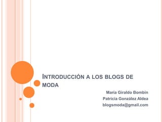 INTRODUCCIÓN A LOS BLOGS DE
MODA
                  María Giraldo Bombín
                 Patricia González Aldea
                 blogsmoda@gmail.com
 