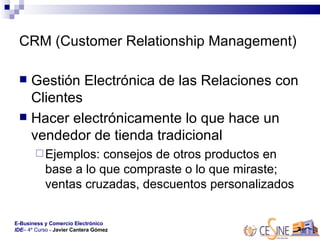 CRM (Customer Relationship Management) Gestión Electrónica de las Relaciones con Clientes Hacer electrónicamente lo que hace un vendedor de tienda tradicional  Ejemplos: consejos de otros productos en base a lo que compraste o lo que miraste; ventas cruzadas, descuentos personalizados 
