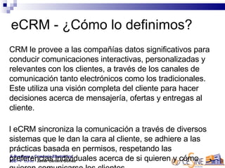eCRM - ¿Cómo lo definimos? eCRM le provee a las compañías datos significativos para conducir comunicaciones interactivas, personalizadas y relevantes con los clientes, a través de los canales de comunicación tanto electrónicos como los tradicionales. Este utiliza una visión completa del cliente para hacer decisiones acerca de mensajería, ofertas y entregas al cliente.  El eCRM sincroniza la comunicación a través de diversos sistemas que le dan la cara al cliente, se adhiere a las prácticas basada en permisos, respetando las preferencias individuales acerca de si quieren y cómo quieren comunicarse los clientes 