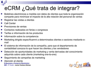 eCRM ¿Qué trata de integrar? Boletines electrónicos a medida con datos de clientes que toda la organización comparte para minimizar el impacto de la alta rotación del personal de ventas Registrar las visitas a clientes Call Center Previsiones de ventas Contactos realizados en ferias o congresos  Tarifas e información de los productos  Información sobre la competencia  Marketing dirigido específicamnt a determinados clientes o sectores mediante e-mail El sistema de información de la compañía, para que el departamento de contabilidad conozca lo que hacen los clientes y los vendedores  Detección de oportunidades de marketing y venta derivadas del conocimiento adquirido sobre cada cliente (marketing one-to-one)  Seguimiento de campañas de marketing Atención al cliente  