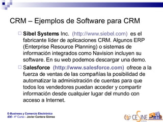 CRM – Ejemplos de Software para CRM Sibel Systems  Inc.   (http://www.siebel.com)   es el fabricante líder de aplicaciones CRM. Algunos ERP (Enterprise Resource Planning) o sistemas de información integrados como Navision incluyen su software. En su web podemos descargar una demo.  S alesforce   (http://www.salesforce.com)   ofrece a la fuerza de ventas de las compañías la posibilidad de automatizar la administración de cuentas para que todos los vendedores puedan acceder y compartir información desde cualquier lugar del mundo con acceso a Internet.  