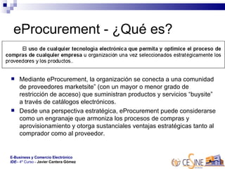 eProcurement - ¿Qué es?  Mediante eProcurement, la organización se conecta a una comunidad de proveedores marketsite” (con un mayor o menor grado de restricción de acceso) que suministran productos y servicios “buysite” a través de catálogos electrónicos. Desde una perspectiva estratégica, eProcurement puede considerarse como un engranaje que armoniza los procesos de compras y aprovisionamiento y otorga sustanciales ventajas estratégicas tanto al comprador como al proveedor.  