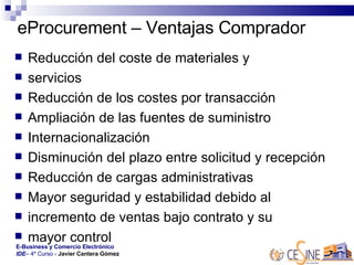 eProcurement – Ventajas Comprador Reducción del coste de materiales y  servicios  Reducción de los costes por transacción  Ampliación de las fuentes de suministro  Internacionalización  Disminución del plazo entre solicitud y recepción  Reducción de cargas administrativas  Mayor seguridad y estabilidad debido al  incremento de ventas bajo contrato y su  mayor control  