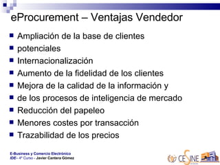 eProcurement – Ventajas Vendedor Ampliación de la base de clientes  potenciales  Internacionalización  Aumento de la fidelidad de los clientes  Mejora de la calidad de la información y  de los procesos de inteligencia de mercado  Reducción del papeleo  Menores costes por transacción  Trazabilidad de los precios  