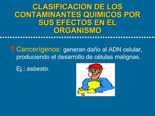 CLASIFICACION DE LOS CONTAMINANTES QUIMICOS POR SUS EFECTOS EN EL ORGANISMO   Cancerígenos:  generan daño al ADN celular, produciendo el desarrollo de células malignas.  Ej.:  asbesto. 