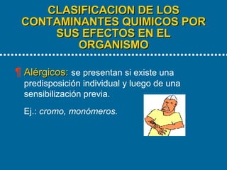 CLASIFICACION DE LOS CONTAMINANTES QUIMICOS POR SUS EFECTOS EN EL ORGANISMO   Alérgicos:   se presentan si existe una predisposición individual y luego de una sensibilización previa.  Ej.:  cromo, monómeros. 