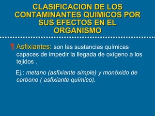 CLASIFICACION DE LOS CONTAMINANTES QUIMICOS POR SUS EFECTOS EN EL ORGANISMO   Asfixiantes:   son las sustancias químicas capaces de impedir la llegada de oxígeno a los tejidos . Ej.:  metano (asfixiante simple) y monóxido de carbono ( asfixiante químico). 