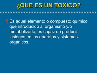 ¿QUE ES UN TOXICO? Es aquel elemento o compuesto químico que introducido al organismo y/o metabolizado, es capaz de producir lesiones en los aparatos y sistemas orgánicos. 
