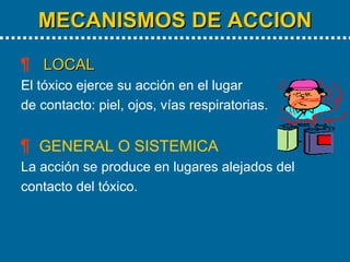 MECANISMOS DE ACCION LOCAL El tóxico ejerce su acción en el lugar de contacto: piel, ojos, vías respiratorias. GENERAL O SISTEMICA La acción se produce en lugares alejados del contacto del tóxico. 