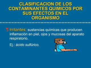 CLASIFICACION DE LOS CONTAMINANTES QUIMICOS POR SUS EFECTOS EN EL ORGANISMO   Irritantes:   sustancias químicas que producen inflamación en piel, ojos y mucosas del aparato respiratorio. Ej.:  ácido sulfúrico. 