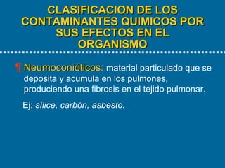 CLASIFICACION DE LOS CONTAMINANTES QUIMICOS POR SUS EFECTOS EN EL ORGANISMO   Neumoconióticos:   material particulado que se deposita y acumula en los pulmones, produciendo una fibrosis en el tejido pulmonar.  Ej:  sílice, carbón, asbesto. 