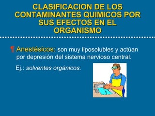 CLASIFICACION DE LOS CONTAMINANTES QUIMICOS POR SUS EFECTOS EN EL ORGANISMO   Anestésicos:   son muy liposolubles y actúan por depresión del sistema nervioso central.  Ej.:  solventes orgánicos. 