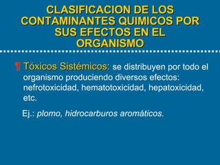 CLASIFICACION DE LOS CONTAMINANTES QUIMICOS POR SUS EFECTOS EN EL ORGANISMO   Tóxicos Sistémicos:   se distribuyen por todo el organismo produciendo diversos efectos: nefrotoxicidad, hematotoxicidad, hepatoxicidad, etc.  Ej.:  plomo, hidrocarburos aromáticos.  