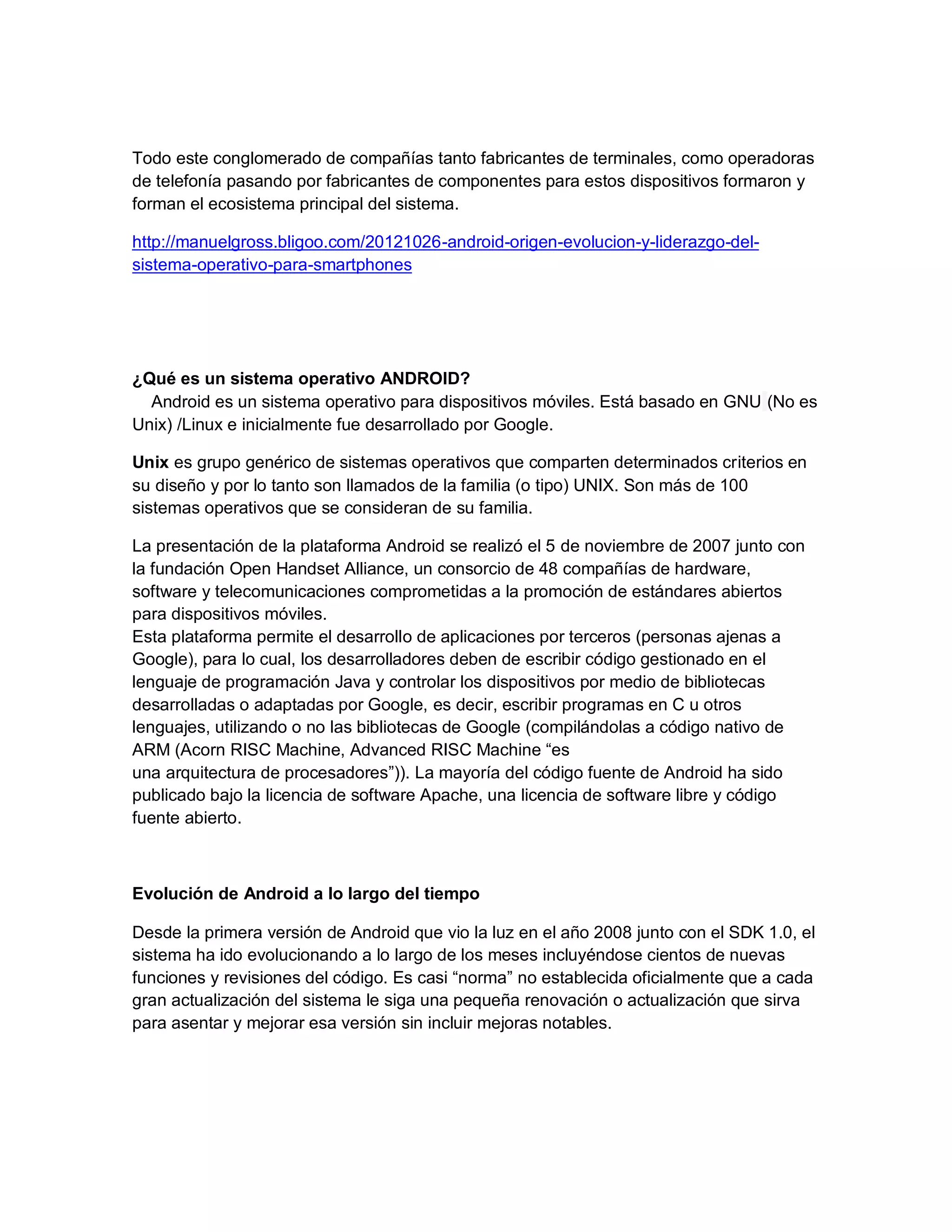 Todo este conglomerado de compañías tanto fabricantes de terminales, como operadoras
de telefonía pasando por fabricantes de componentes para estos dispositivos formaron y
forman el ecosistema principal del sistema.
http://manuelgross.bligoo.com/20121026-android-origen-evolucion-y-liderazgo-del-
sistema-operativo-para-smartphones
¿Qué es un sistema operativo ANDROID?
Android es un sistema operativo para dispositivos móviles. Está basado en GNU (No es
Unix) /Linux e inicialmente fue desarrollado por Google.
Unix es grupo genérico de sistemas operativos que comparten determinados criterios en
su diseño y por lo tanto son llamados de la familia (o tipo) UNIX. Son más de 100
sistemas operativos que se consideran de su familia.
La presentación de la plataforma Android se realizó el 5 de noviembre de 2007 junto con
la fundación Open Handset Alliance, un consorcio de 48 compañías de hardware,
software y telecomunicaciones comprometidas a la promoción de estándares abiertos
para dispositivos móviles.
Esta plataforma permite el desarrollo de aplicaciones por terceros (personas ajenas a
Google), para lo cual, los desarrolladores deben de escribir código gestionado en el
lenguaje de programación Java y controlar los dispositivos por medio de bibliotecas
desarrolladas o adaptadas por Google, es decir, escribir programas en C u otros
lenguajes, utilizando o no las bibliotecas de Google (compilándolas a código nativo de
ARM (Acorn RISC Machine, Advanced RISC Machine “es
una arquitectura de procesadores”)). La mayoría del código fuente de Android ha sido
publicado bajo la licencia de software Apache, una licencia de software libre y código
fuente abierto.
Evolución de Android a lo largo del tiempo
Desde la primera versión de Android que vio la luz en el año 2008 junto con el SDK 1.0, el
sistema ha ido evolucionando a lo largo de los meses incluyéndose cientos de nuevas
funciones y revisiones del código. Es casi “norma” no establecida oficialmente que a cada
gran actualización del sistema le siga una pequeña renovación o actualización que sirva
para asentar y mejorar esa versión sin incluir mejoras notables.
 