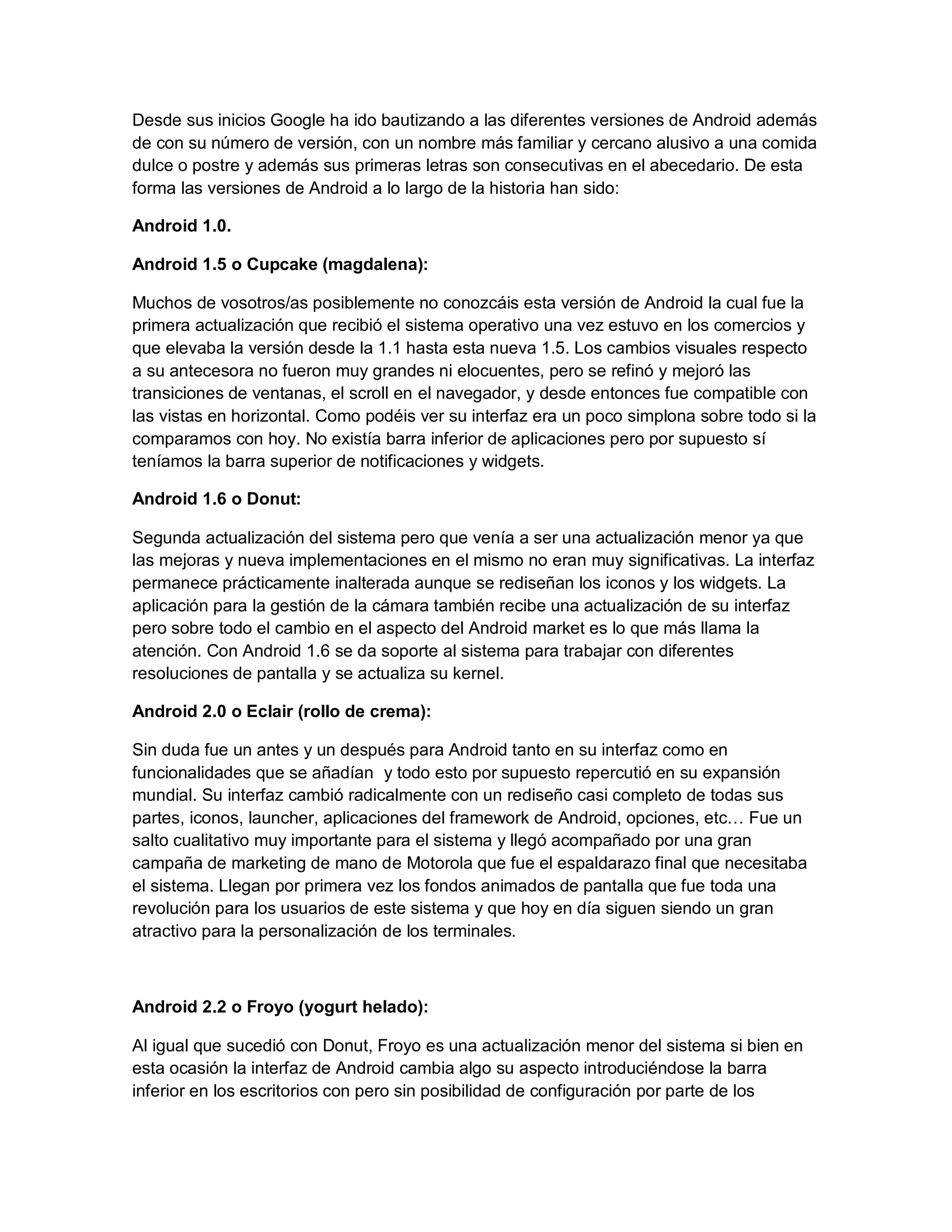 Desde sus inicios Google ha ido bautizando a las diferentes versiones de Android además
de con su número de versión, con un nombre más familiar y cercano alusivo a una comida
dulce o postre y además sus primeras letras son consecutivas en el abecedario. De esta
forma las versiones de Android a lo largo de la historia han sido:
Android 1.0.
Android 1.5 o Cupcake (magdalena):
Muchos de vosotros/as posiblemente no conozcáis esta versión de Android la cual fue la
primera actualización que recibió el sistema operativo una vez estuvo en los comercios y
que elevaba la versión desde la 1.1 hasta esta nueva 1.5. Los cambios visuales respecto
a su antecesora no fueron muy grandes ni elocuentes, pero se refinó y mejoró las
transiciones de ventanas, el scroll en el navegador, y desde entonces fue compatible con
las vistas en horizontal. Como podéis ver su interfaz era un poco simplona sobre todo si la
comparamos con hoy. No existía barra inferior de aplicaciones pero por supuesto sí
teníamos la barra superior de notificaciones y widgets.
Android 1.6 o Donut:
Segunda actualización del sistema pero que venía a ser una actualización menor ya que
las mejoras y nueva implementaciones en el mismo no eran muy significativas. La interfaz
permanece prácticamente inalterada aunque se rediseñan los iconos y los widgets. La
aplicación para la gestión de la cámara también recibe una actualización de su interfaz
pero sobre todo el cambio en el aspecto del Android market es lo que más llama la
atención. Con Android 1.6 se da soporte al sistema para trabajar con diferentes
resoluciones de pantalla y se actualiza su kernel.
Android 2.0 o Eclair (rollo de crema):
Sin duda fue un antes y un después para Android tanto en su interfaz como en
funcionalidades que se añadían y todo esto por supuesto repercutió en su expansión
mundial. Su interfaz cambió radicalmente con un rediseño casi completo de todas sus
partes, iconos, launcher, aplicaciones del framework de Android, opciones, etc… Fue un
salto cualitativo muy importante para el sistema y llegó acompañado por una gran
campaña de marketing de mano de Motorola que fue el espaldarazo final que necesitaba
el sistema. Llegan por primera vez los fondos animados de pantalla que fue toda una
revolución para los usuarios de este sistema y que hoy en día siguen siendo un gran
atractivo para la personalización de los terminales.
Android 2.2 o Froyo (yogurt helado):
Al igual que sucedió con Donut, Froyo es una actualización menor del sistema si bien en
esta ocasión la interfaz de Android cambia algo su aspecto introduciéndose la barra
inferior en los escritorios con pero sin posibilidad de configuración por parte de los
 
