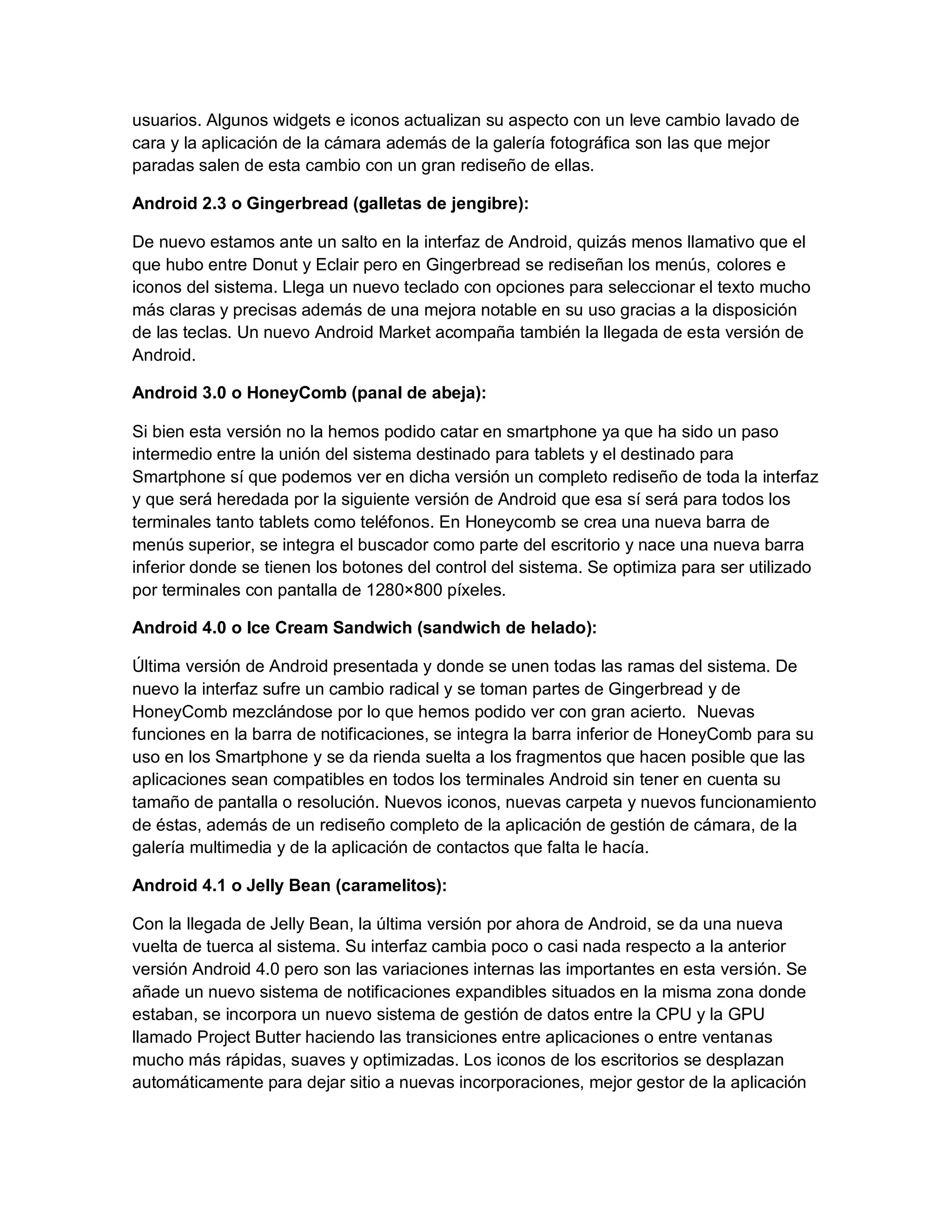 usuarios. Algunos widgets e iconos actualizan su aspecto con un leve cambio lavado de
cara y la aplicación de la cámara además de la galería fotográfica son las que mejor
paradas salen de esta cambio con un gran rediseño de ellas.
Android 2.3 o Gingerbread (galletas de jengibre):
De nuevo estamos ante un salto en la interfaz de Android, quizás menos llamativo que el
que hubo entre Donut y Eclair pero en Gingerbread se rediseñan los menús, colores e
iconos del sistema. Llega un nuevo teclado con opciones para seleccionar el texto mucho
más claras y precisas además de una mejora notable en su uso gracias a la disposición
de las teclas. Un nuevo Android Market acompaña también la llegada de esta versión de
Android.
Android 3.0 o HoneyComb (panal de abeja):
Si bien esta versión no la hemos podido catar en smartphone ya que ha sido un paso
intermedio entre la unión del sistema destinado para tablets y el destinado para
Smartphone sí que podemos ver en dicha versión un completo rediseño de toda la interfaz
y que será heredada por la siguiente versión de Android que esa sí será para todos los
terminales tanto tablets como teléfonos. En Honeycomb se crea una nueva barra de
menús superior, se integra el buscador como parte del escritorio y nace una nueva barra
inferior donde se tienen los botones del control del sistema. Se optimiza para ser utilizado
por terminales con pantalla de 1280×800 píxeles.
Android 4.0 o Ice Cream Sandwich (sandwich de helado):
Última versión de Android presentada y donde se unen todas las ramas del sistema. De
nuevo la interfaz sufre un cambio radical y se toman partes de Gingerbread y de
HoneyComb mezclándose por lo que hemos podido ver con gran acierto. Nuevas
funciones en la barra de notificaciones, se integra la barra inferior de HoneyComb para su
uso en los Smartphone y se da rienda suelta a los fragmentos que hacen posible que las
aplicaciones sean compatibles en todos los terminales Android sin tener en cuenta su
tamaño de pantalla o resolución. Nuevos iconos, nuevas carpeta y nuevos funcionamiento
de éstas, además de un rediseño completo de la aplicación de gestión de cámara, de la
galería multimedia y de la aplicación de contactos que falta le hacía.
Android 4.1 o Jelly Bean (caramelitos):
Con la llegada de Jelly Bean, la última versión por ahora de Android, se da una nueva
vuelta de tuerca al sistema. Su interfaz cambia poco o casi nada respecto a la anterior
versión Android 4.0 pero son las variaciones internas las importantes en esta versión. Se
añade un nuevo sistema de notificaciones expandibles situados en la misma zona donde
estaban, se incorpora un nuevo sistema de gestión de datos entre la CPU y la GPU
llamado Project Butter haciendo las transiciones entre aplicaciones o entre ventanas
mucho más rápidas, suaves y optimizadas. Los iconos de los escritorios se desplazan
automáticamente para dejar sitio a nuevas incorporaciones, mejor gestor de la aplicación
 