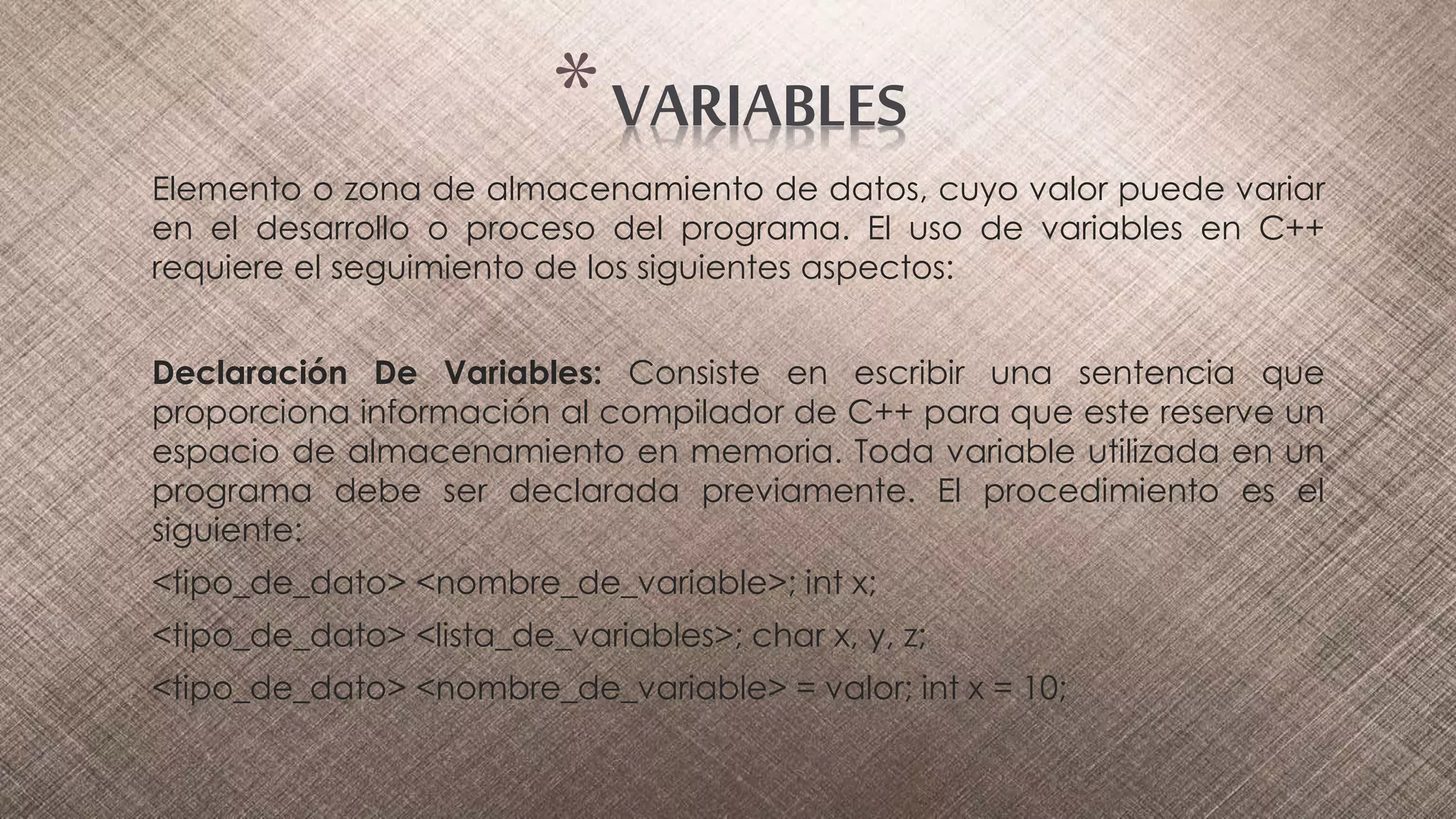 Elemento o zona de almacenamiento de datos, cuyo valor puede variar
en el desarrollo o proceso del programa. El uso de variables en C++
requiere el seguimiento de los siguientes aspectos:
Declaración De Variables: Consiste en escribir una sentencia que
proporciona información al compilador de C++ para que este reserve un
espacio de almacenamiento en memoria. Toda variable utilizada en un
programa debe ser declarada previamente. El procedimiento es el
siguiente:
<tipo_de_dato> <nombre_de_variable>; int x;
<tipo_de_dato> <lista_de_variables>; char x, y, z;
<tipo_de_dato> <nombre_de_variable> = valor; int x = 10;
*VARIABLES
 