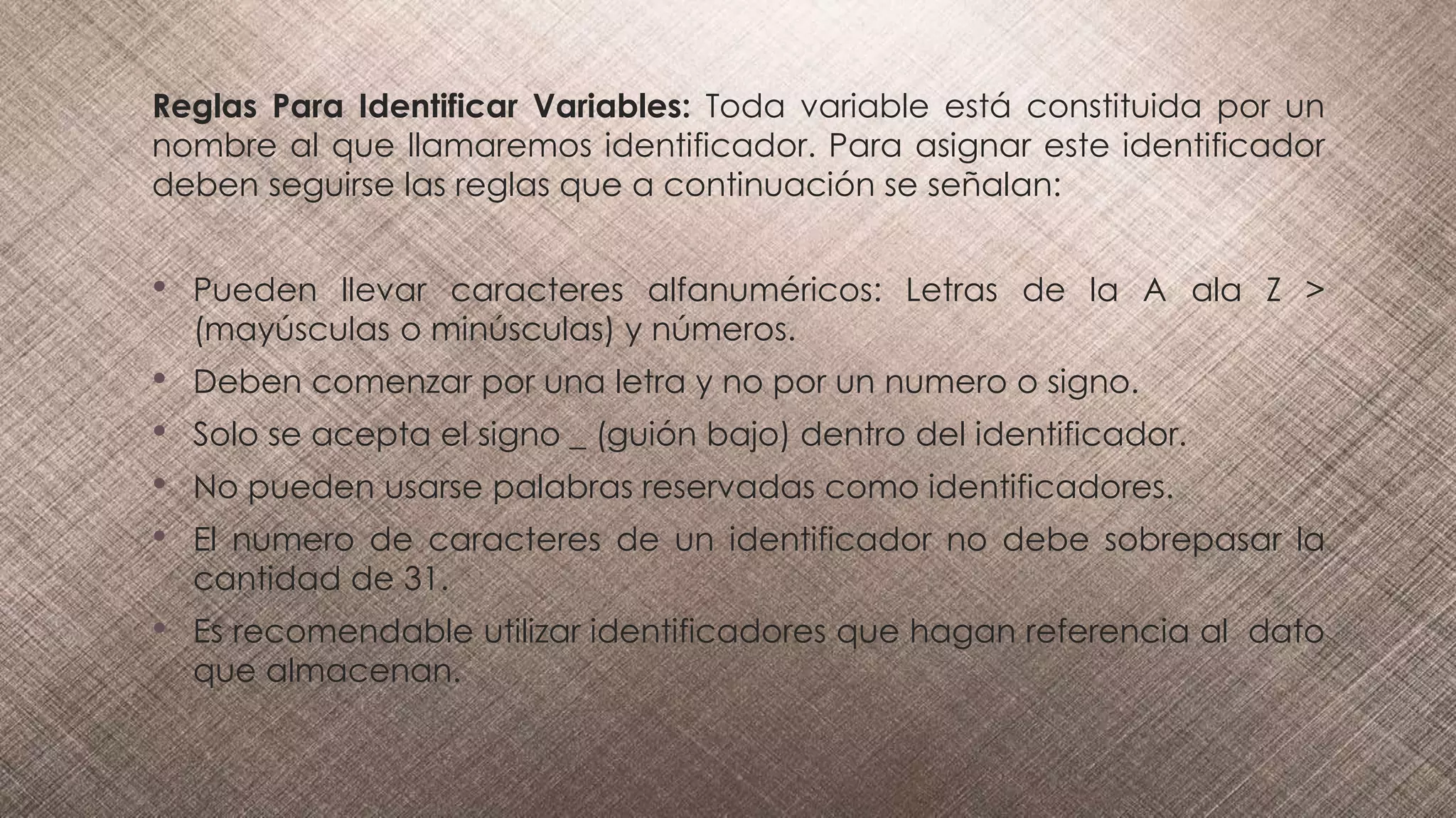 Reglas Para Identificar Variables: Toda variable está constituida por un
nombre al que llamaremos identificador. Para asignar este identificador
deben seguirse las reglas que a continuación se señalan:
• Pueden llevar caracteres alfanuméricos: Letras de la A ala Z >
(mayúsculas o minúsculas) y números.
• Deben comenzar por una letra y no por un numero o signo.
• Solo se acepta el signo _ (guión bajo) dentro del identificador.
• No pueden usarse palabras reservadas como identificadores.
• El numero de caracteres de un identificador no debe sobrepasar la
cantidad de 31.
• Es recomendable utilizar identificadores que hagan referencia al dato
que almacenan.
 